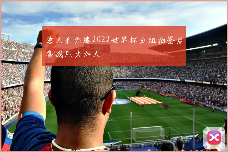 意大利无缘2022世界杯分组抽签后备战压力加大