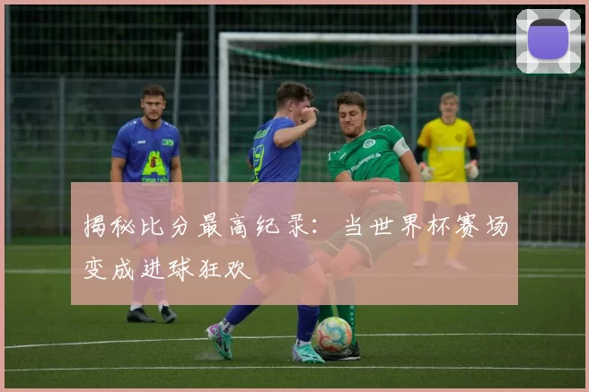 揭秘比分最高纪录:当世界杯赛场变成进球狂欢