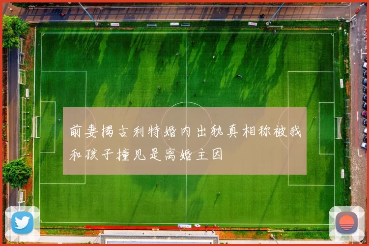 前妻揭古利特婚内出轨真相称被我和孩子撞见是离婚主因