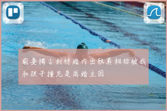 前妻揭古利特婚内出轨真相称被我和孩子撞见是离婚主因