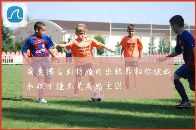 前妻揭古利特婚内出轨真相称被我和孩子撞见是离婚主因