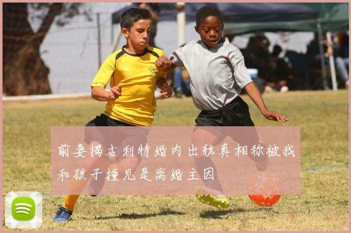 前妻揭古利特婚内出轨真相称被我和孩子撞见是离婚主因