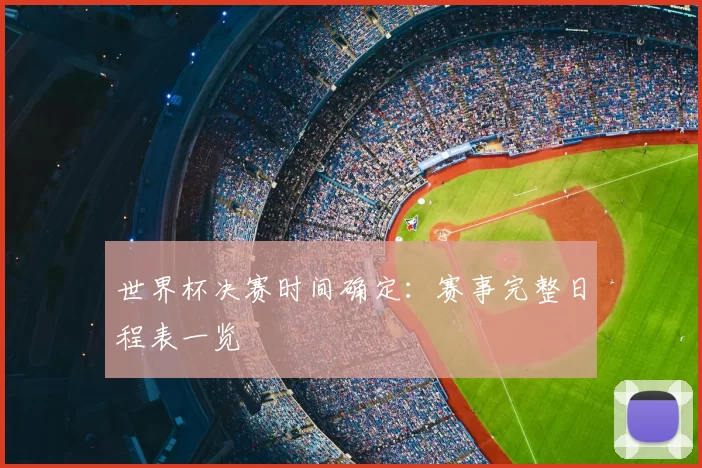 世界杯决赛时间确定：赛事完整日程表一览