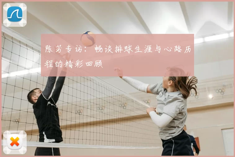 陈芳专访:畅谈排球生涯与心路历程的精彩回顾