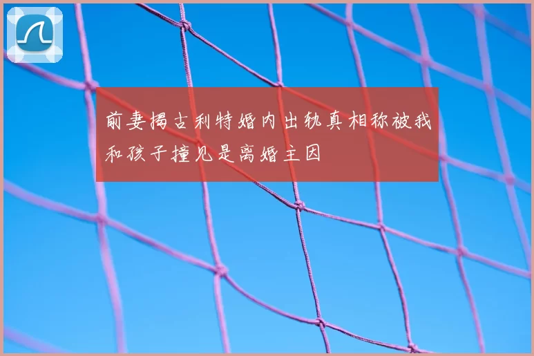 前妻揭古利特婚内出轨真相称被我和孩子撞见是离婚主因