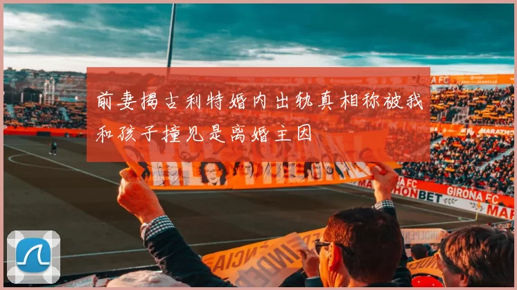 前妻揭古利特婚内出轨真相称被我和孩子撞见是离婚主因