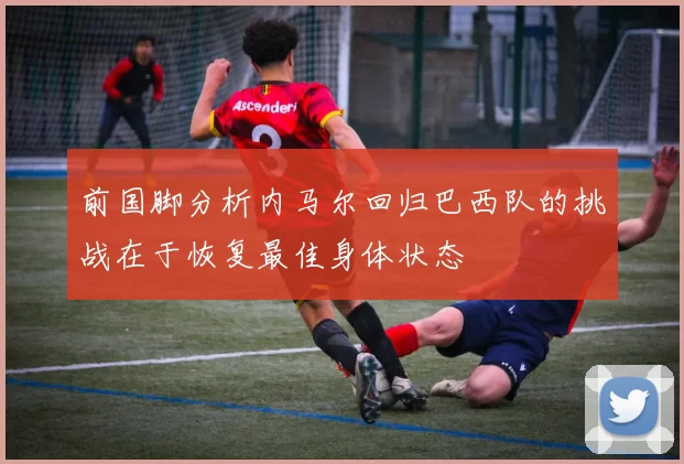 前国脚分析内马尔回归巴西队的挑战在于恢复最佳身体状态
