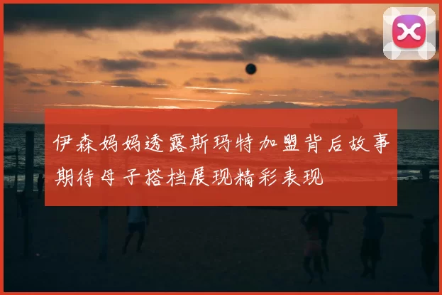 伊森妈妈透露斯玛特加盟背后故事期待母子搭档展现精彩表现