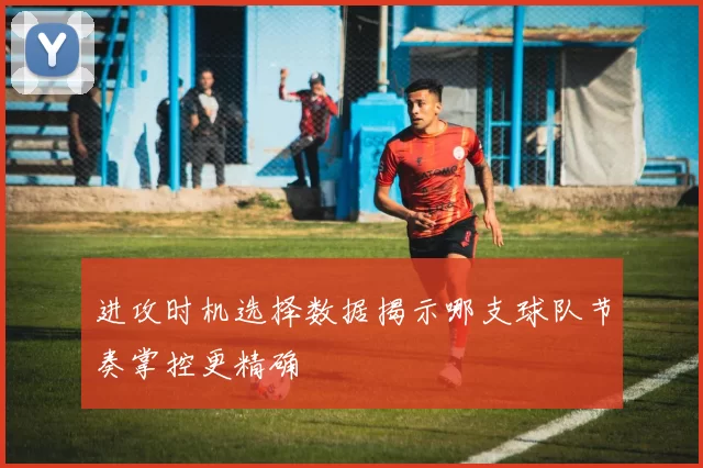 进攻时机选择数据揭示哪支球队节奏掌控更精确