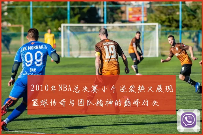 2010年NBA总决赛小牛逆袭热火展现篮球传奇与团队精神的巅峰对决