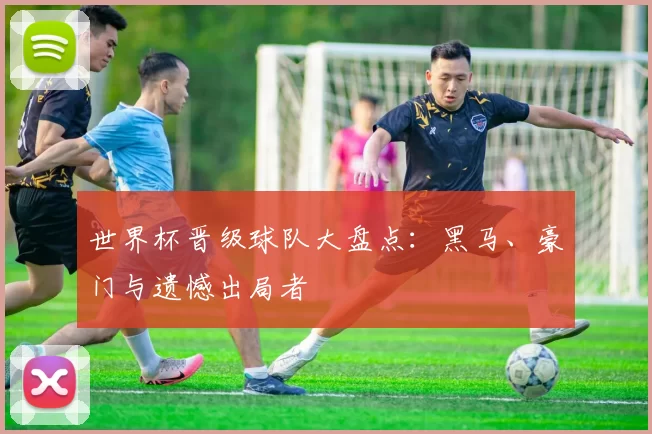 世界杯晋级球队大盘点：黑马、豪门与遗憾出局者