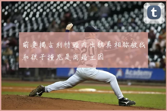 前妻揭古利特婚内出轨真相称被我和孩子撞见是离婚主因