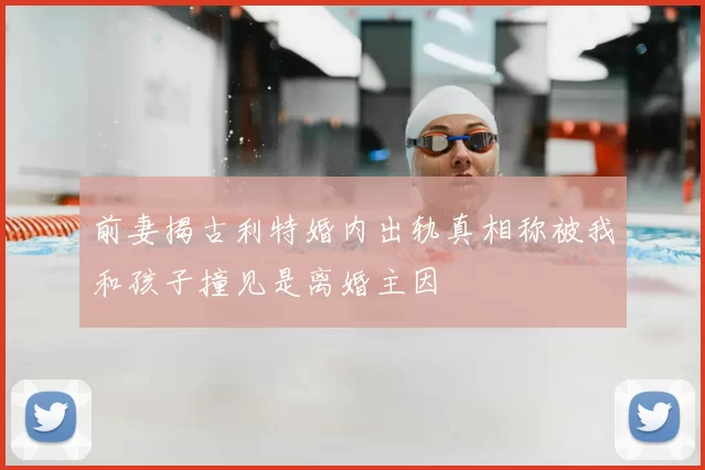 前妻揭古利特婚内出轨真相称被我和孩子撞见是离婚主因