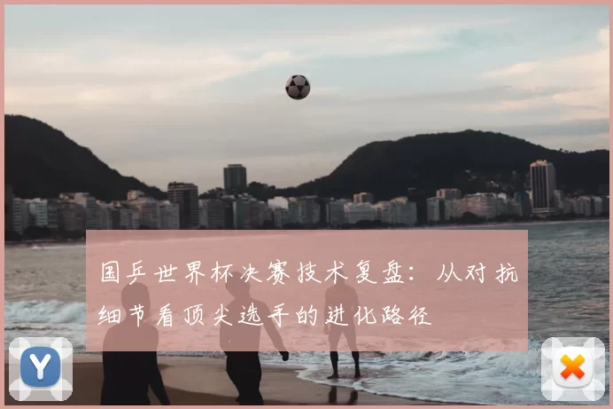 国乒世界杯决赛技术复盘:从对抗细节看顶尖选手的进化路径
