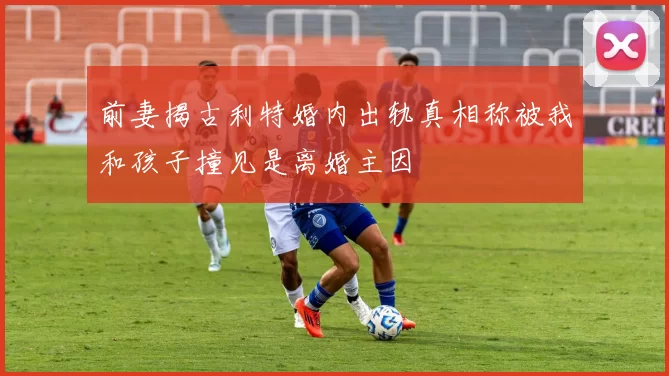 前妻揭古利特婚内出轨真相称被我和孩子撞见是离婚主因