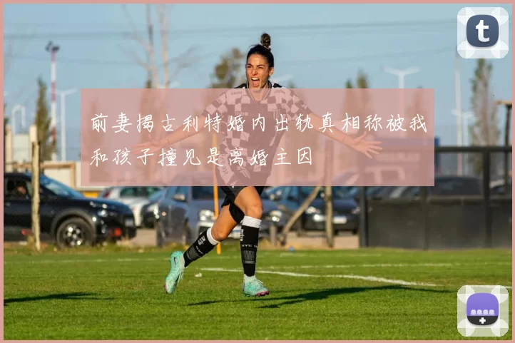 前妻揭古利特婚内出轨真相称被我和孩子撞见是离婚主因