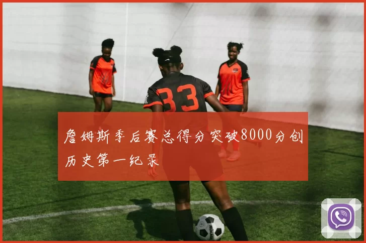 詹姆斯季后赛总得分突破8000分创历史第一纪录