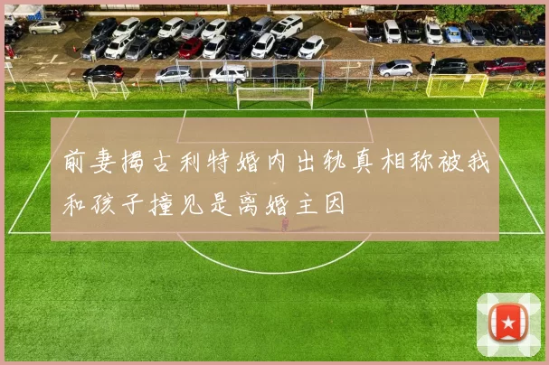 前妻揭古利特婚内出轨真相称被我和孩子撞见是离婚主因