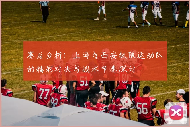 赛后分析：上海与西安极限运动队的精彩对决与战术节奏探讨