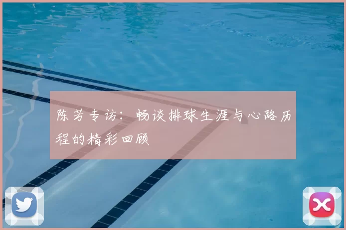 陈芳专访:畅谈排球生涯与心路历程的精彩回顾