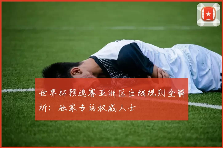 世界杯预选赛亚洲区出线规则全解析：独家专访权威人士