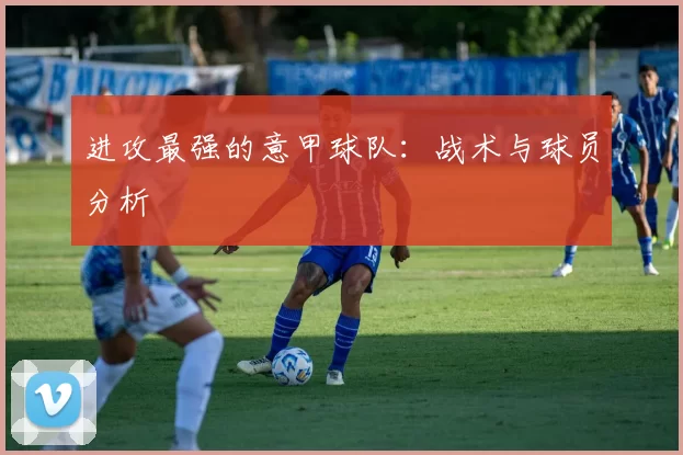 进攻最强的意甲球队:战术与球员分析