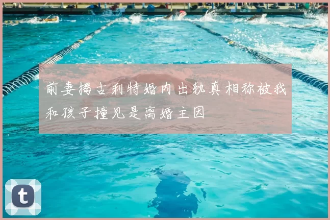 前妻揭古利特婚内出轨真相称被我和孩子撞见是离婚主因
