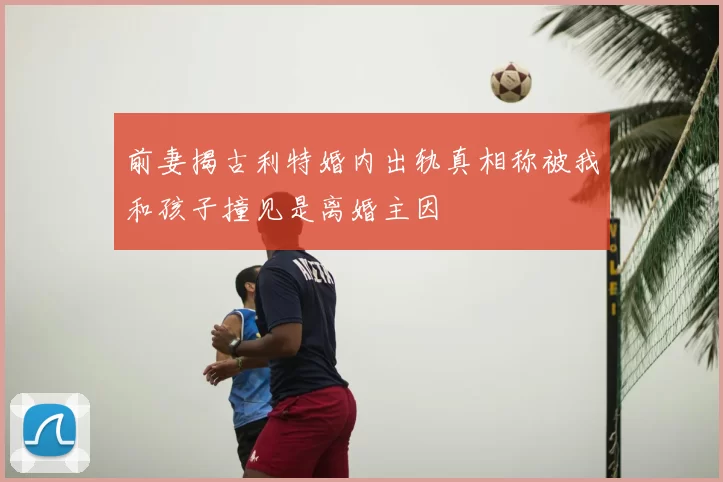 前妻揭古利特婚内出轨真相称被我和孩子撞见是离婚主因