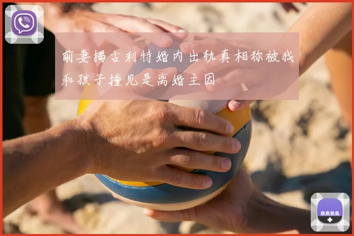前妻揭古利特婚内出轨真相称被我和孩子撞见是离婚主因