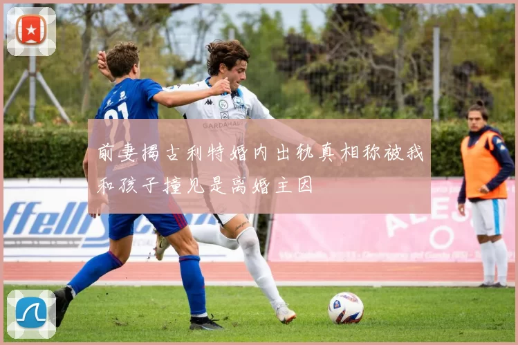 前妻揭古利特婚内出轨真相称被我和孩子撞见是离婚主因