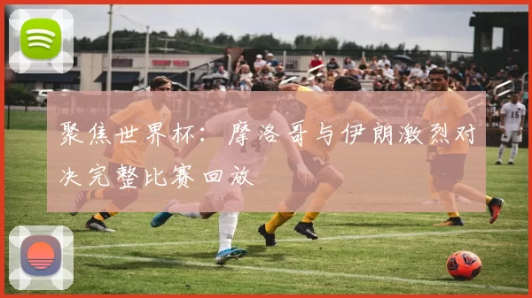 聚焦世界杯：摩洛哥与伊朗激烈对决完整比赛回放