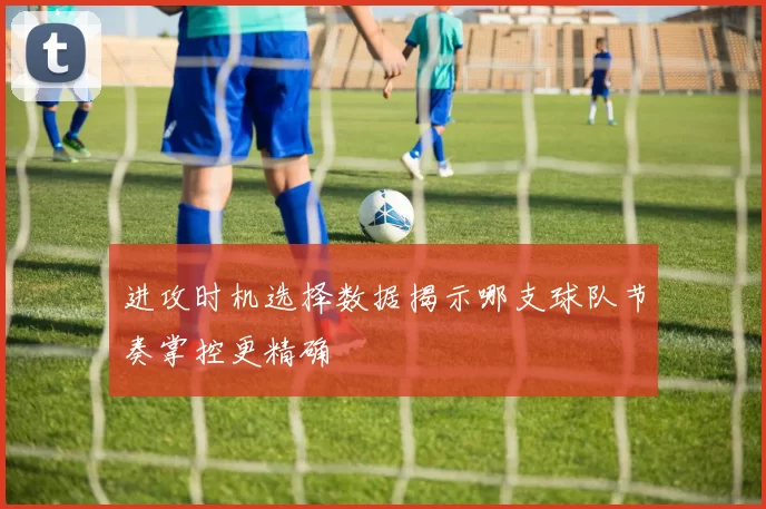 进攻时机选择数据揭示哪支球队节奏掌控更精确