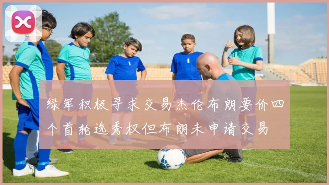绿军积极寻求交易杰伦布朗要价四个首轮选秀权但布朗未申请交易