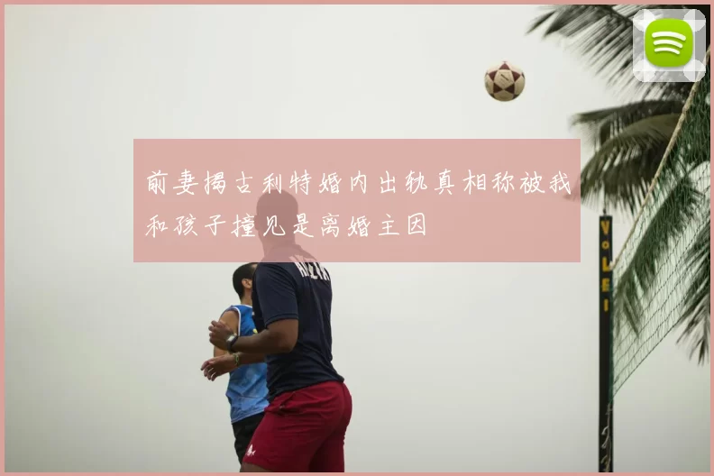 前妻揭古利特婚内出轨真相称被我和孩子撞见是离婚主因