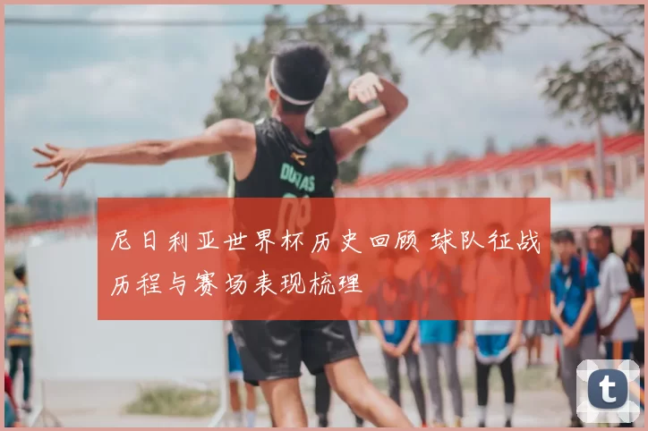 尼日利亚世界杯历史回顾 球队征战历程与赛场表现梳理