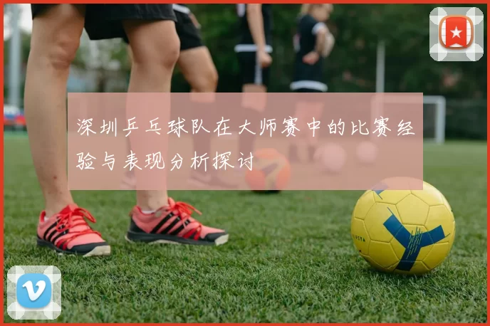 深圳乒乓球队在大师赛中的比赛经验与表现分析探讨