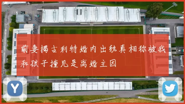 前妻揭古利特婚内出轨真相称被我和孩子撞见是离婚主因