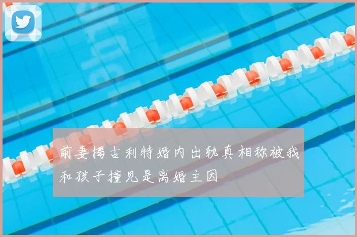 前妻揭古利特婚内出轨真相称被我和孩子撞见是离婚主因