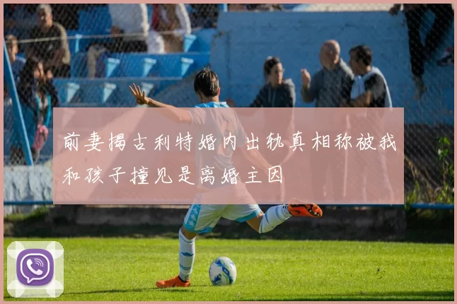前妻揭古利特婚内出轨真相称被我和孩子撞见是离婚主因