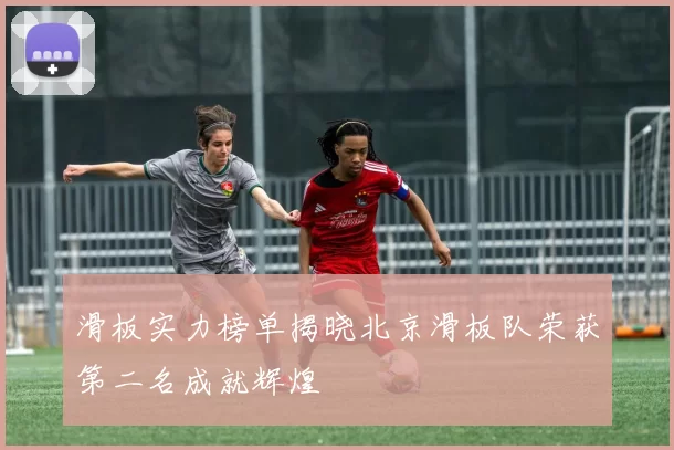 滑板实力榜单揭晓北京滑板队荣获第二名成就辉煌