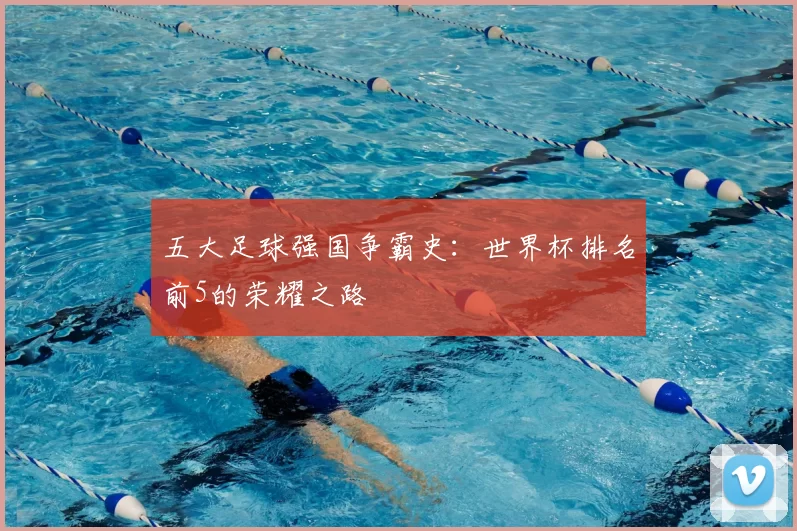 五大足球强国争霸史:世界杯排名前5的荣耀之路
