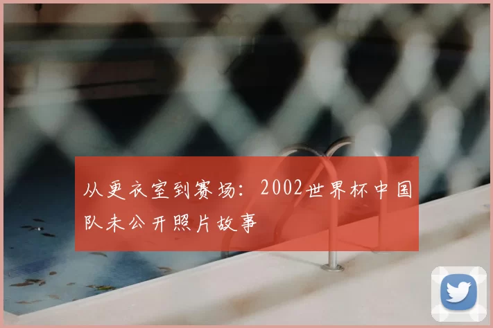 从更衣室到赛场:2002世界杯中国队未公开照片故事