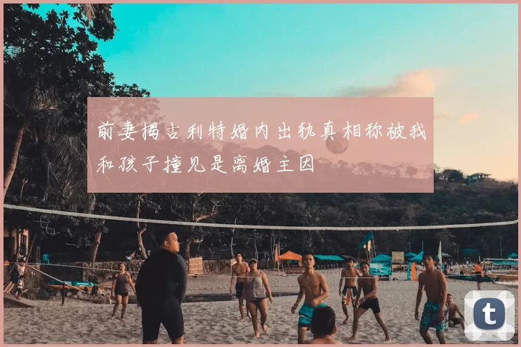 前妻揭古利特婚内出轨真相称被我和孩子撞见是离婚主因