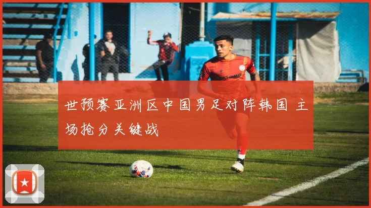 世预赛亚洲区中国男足对阵韩国 主场抢分关键战