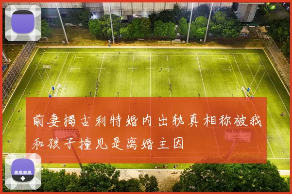 前妻揭古利特婚内出轨真相称被我和孩子撞见是离婚主因