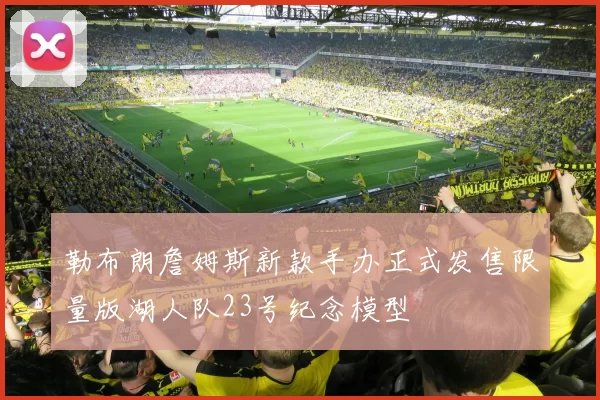 勒布朗詹姆斯新款手办正式发售限量版湖人队23号纪念模型