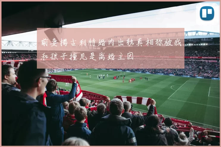 前妻揭古利特婚内出轨真相称被我和孩子撞见是离婚主因