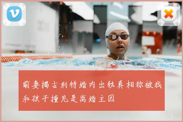 前妻揭古利特婚内出轨真相称被我和孩子撞见是离婚主因