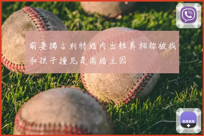 前妻揭古利特婚内出轨真相称被我和孩子撞见是离婚主因