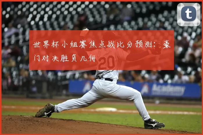 世界杯小组赛焦点战比分预测:豪门对决胜负几何